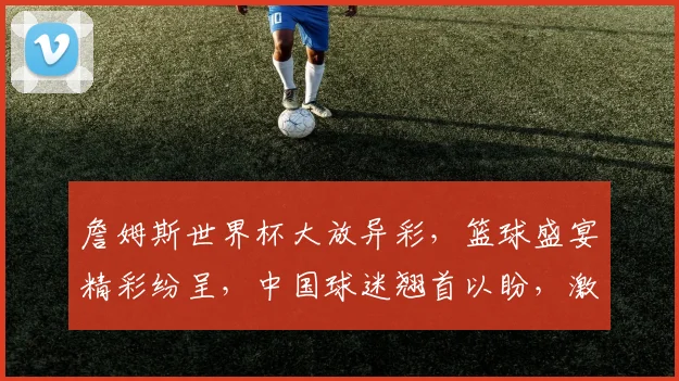 詹姆斯世界杯大放异彩，篮球盛宴精彩纷呈，中国球迷翘首以盼，激情四溢
