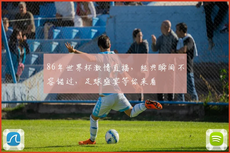 86年世界杯激情直播，经典瞬间不容错过，足球盛宴等你来看