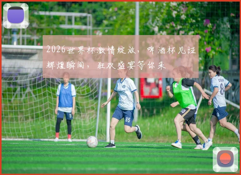 2026世界杯激情绽放，啤酒杯见证辉煌瞬间，狂欢盛宴等你来