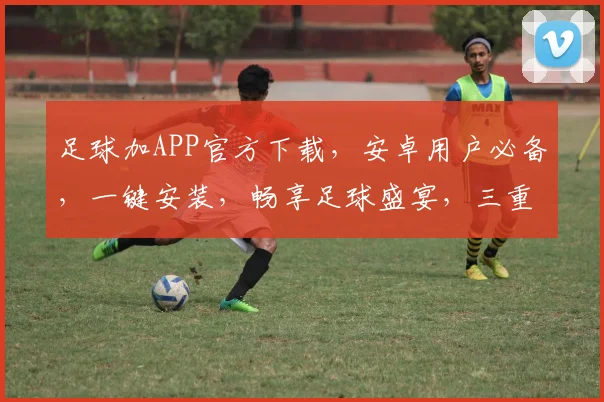 足球加APP官方下载，安卓用户必备，一键安装，畅享足球盛宴，三重福利，等你来拿，不容错过