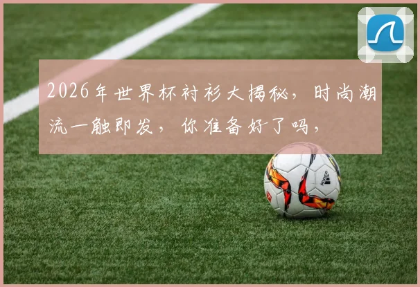 2026年世界杯衬衫大揭秘，时尚潮流一触即发，你准备好了吗，