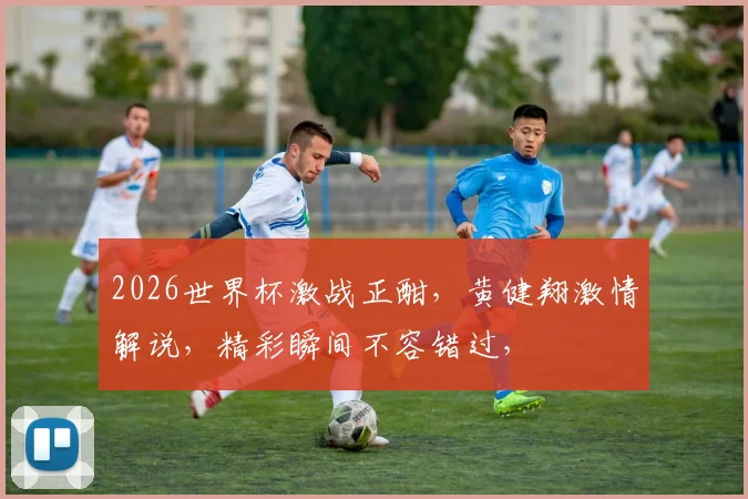 2026世界杯激战正酣，黄健翔激情解说，精彩瞬间不容错过，