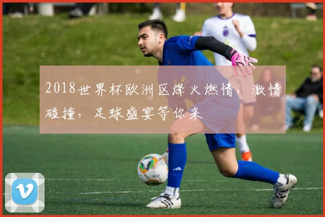 2018世界杯欧洲区烽火燃情，激情碰撞，足球盛宴等你来