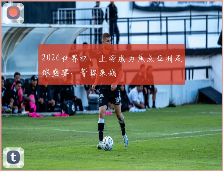 2026世界杯，上海成为焦点亚洲足球盛宴，等你来战