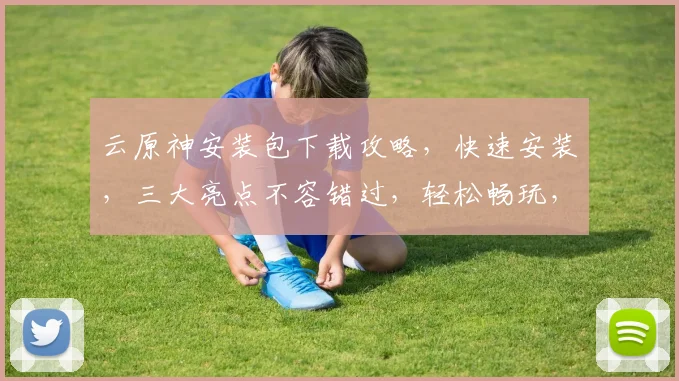 云原神安装包下载攻略，快速安装，三大亮点不容错过，轻松畅玩，体验升级