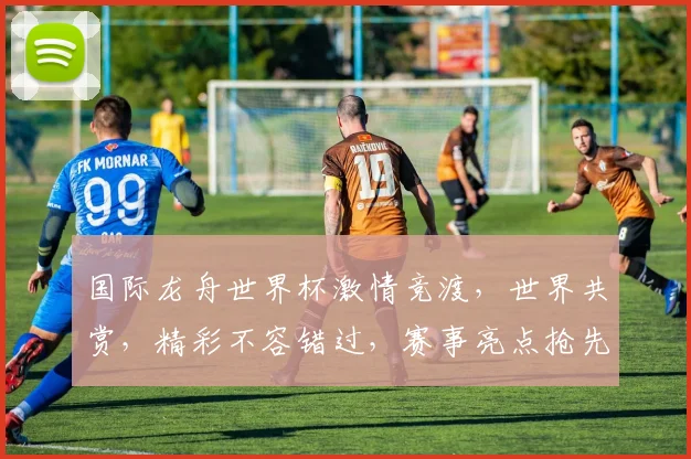 国际龙舟世界杯激情竞渡，世界共赏，精彩不容错过，赛事亮点抢先看