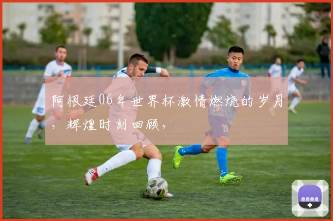 阿根廷06年世界杯激情燃烧的岁月，辉煌时刻回顾，