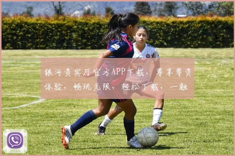 银河贵宾厅官方APP下载，尊享尊贵体验，畅玩无限，轻松下载，一触即达，快来加入我们