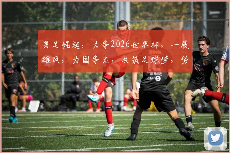 男足崛起，力争2026世界杯，一展雄风，为国争光，共筑足球梦，势在必行